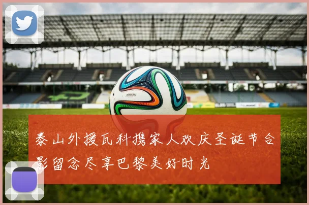 泰山外援瓦科携家人欢庆圣诞节合影留念尽享巴黎美好时光