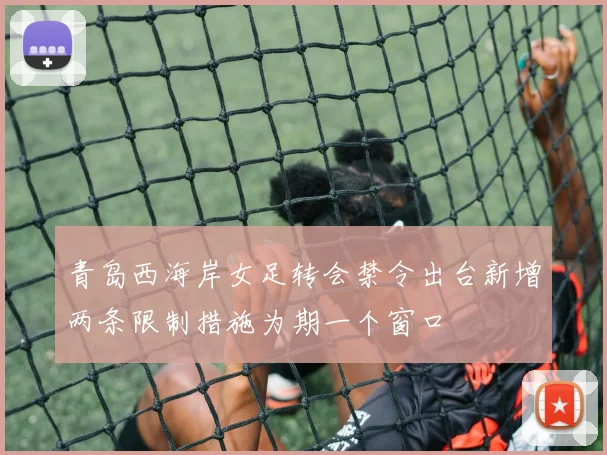 青岛西海岸女足转会禁令出台新增两条限制措施为期一个窗口
