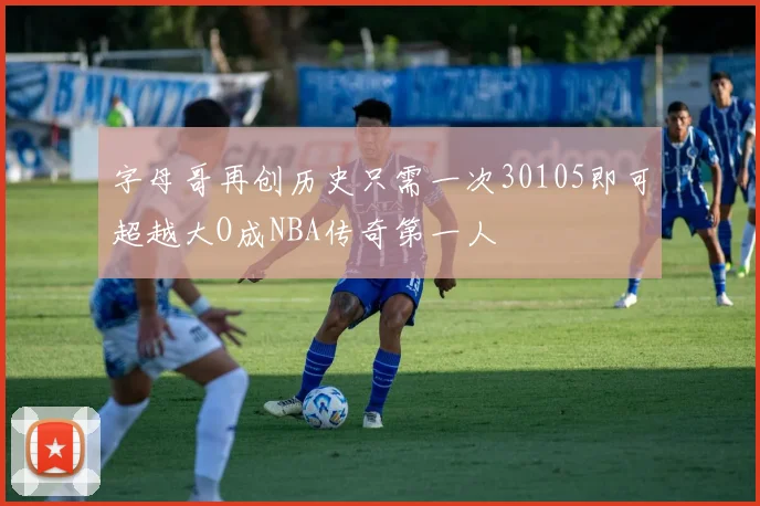 字母哥再创历史只需一次30105即可超越大O成NBA传奇第一人