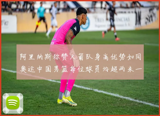 阿里纳斯称赞火箭队身高优势如同奥运中国男篮每位球员均超两米一
