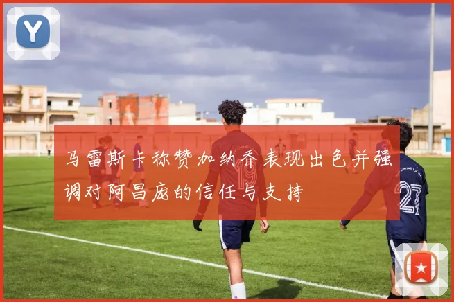 马雷斯卡称赞加纳乔表现出色并强调对阿昌庞的信任与支持