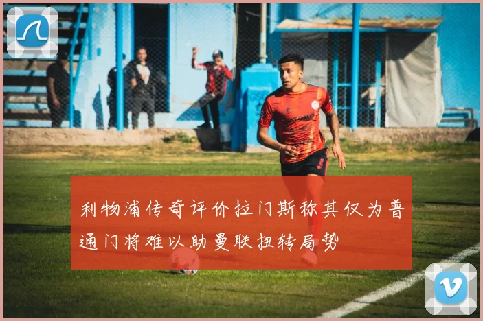 利物浦传奇评价拉门斯称其仅为普通门将难以助曼联扭转局势