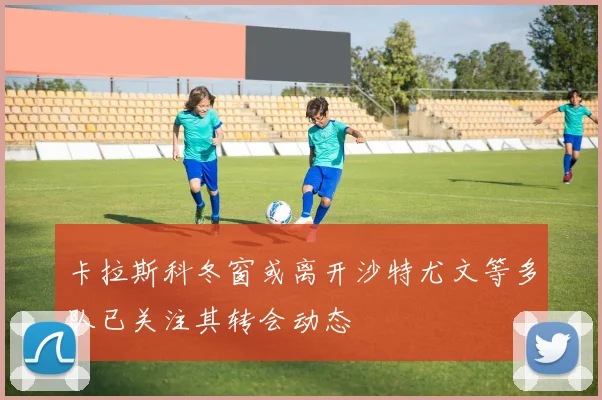 卡拉斯科冬窗或离开沙特尤文等多队已关注其转会动态