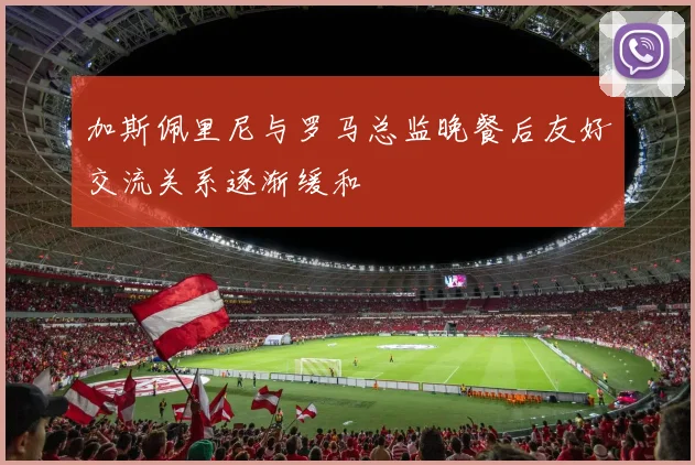 加斯佩里尼与罗马总监晚餐后友好交流关系逐渐缓和