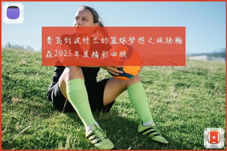 青岛到波特兰的篮球梦想之旅杨瀚森2025年度精彩回顾