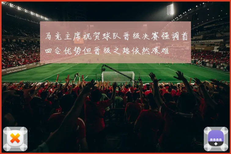 马竞主席祝贺球队晋级决赛强调首回合优势但晋级之路依然艰难