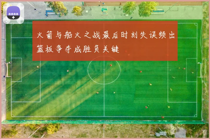 火箭与船火之战最后时刻失误频出篮板争夺成胜负关键
