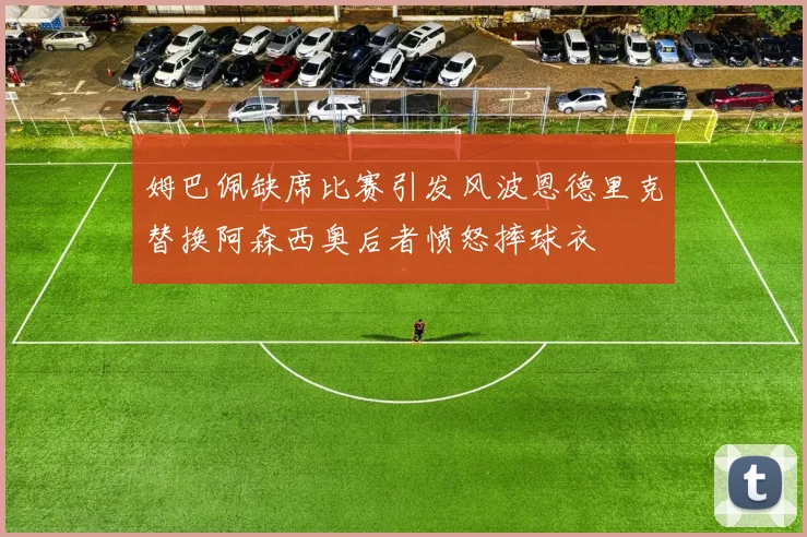 姆巴佩缺席比赛引发风波恩德里克替换阿森西奥后者愤怒摔球衣
