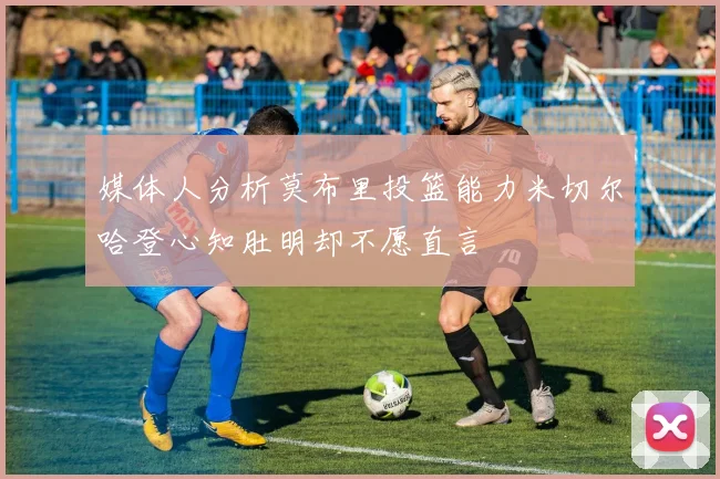 媒体人分析莫布里投篮能力米切尔哈登心知肚明却不愿直言