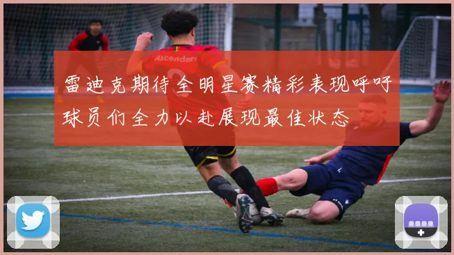 雷迪克期待全明星赛精彩表现呼吁球员们全力以赴展现最佳状态