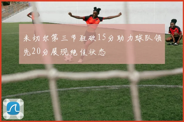 米切尔第三节狂砍15分助力球队领先20分展现绝佳状态