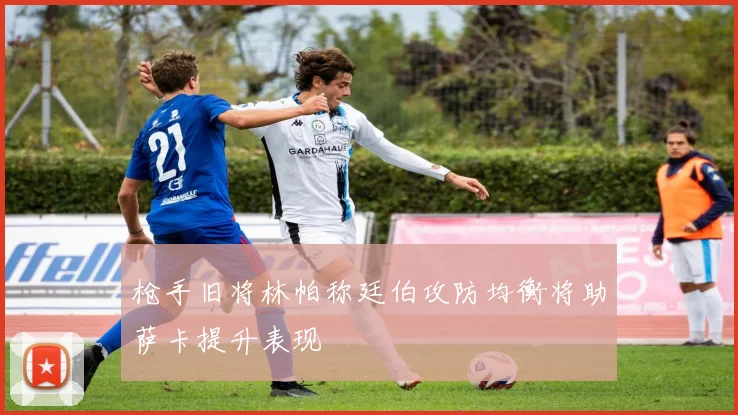 枪手旧将林帕称廷伯攻防均衡将助萨卡提升表现