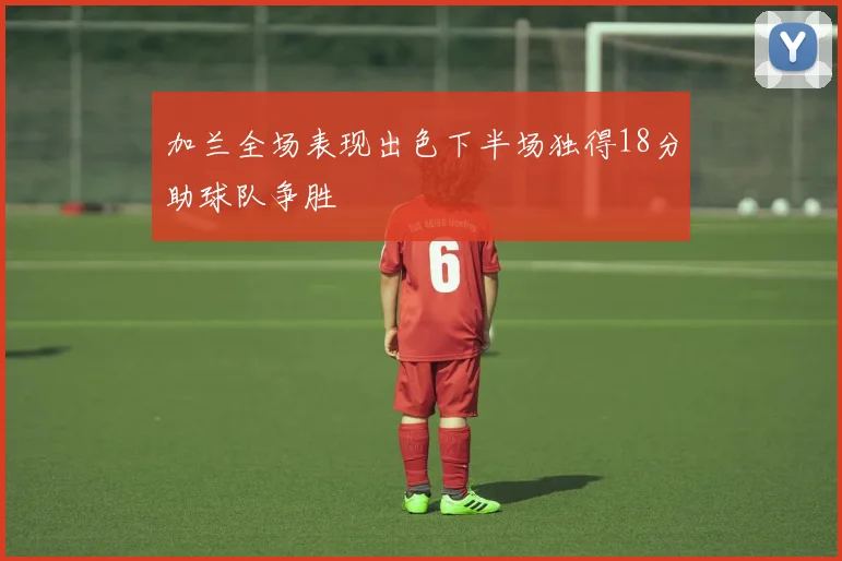 加兰全场表现出色下半场独得18分助球队争胜