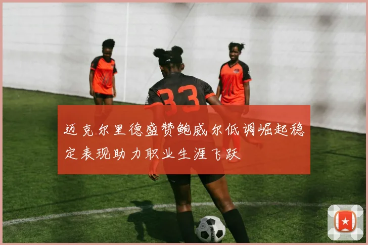 迈克尔里德盛赞鲍威尔低调崛起稳定表现助力职业生涯飞跃