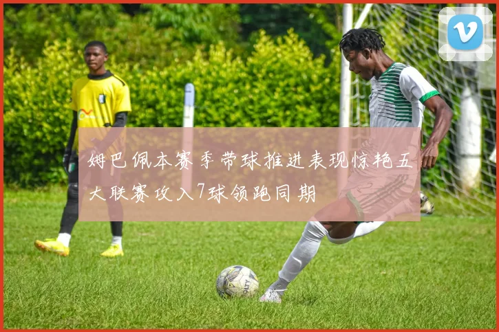 姆巴佩本赛季带球推进表现惊艳五大联赛攻入7球领跑同期