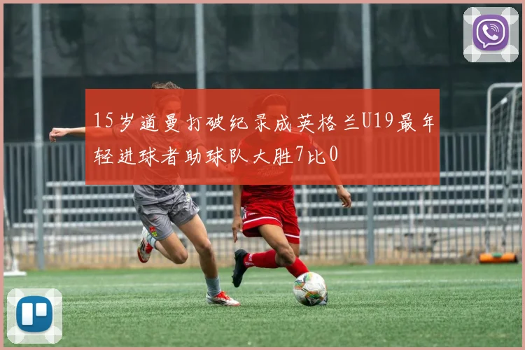 15岁道曼打破纪录成英格兰U19最年轻进球者助球队大胜7比0