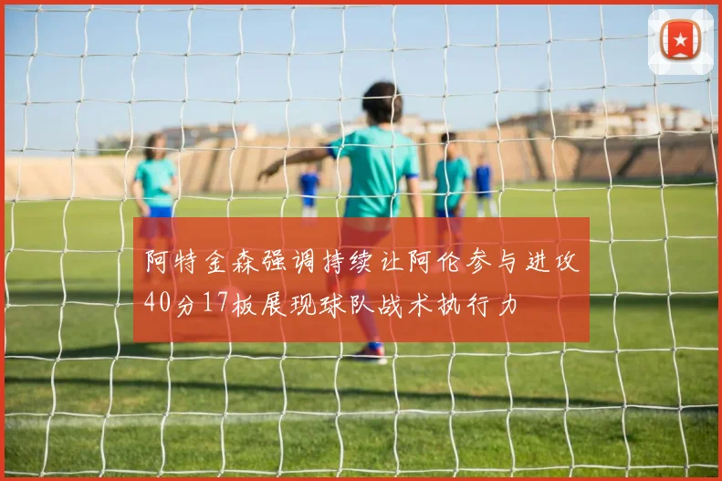 阿特金森强调持续让阿伦参与进攻40分17板展现球队战术执行力