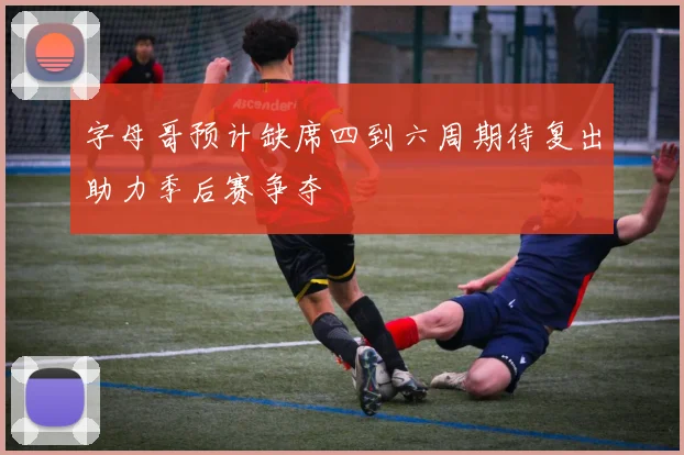 字母哥预计缺席四到六周期待复出助力季后赛争夺