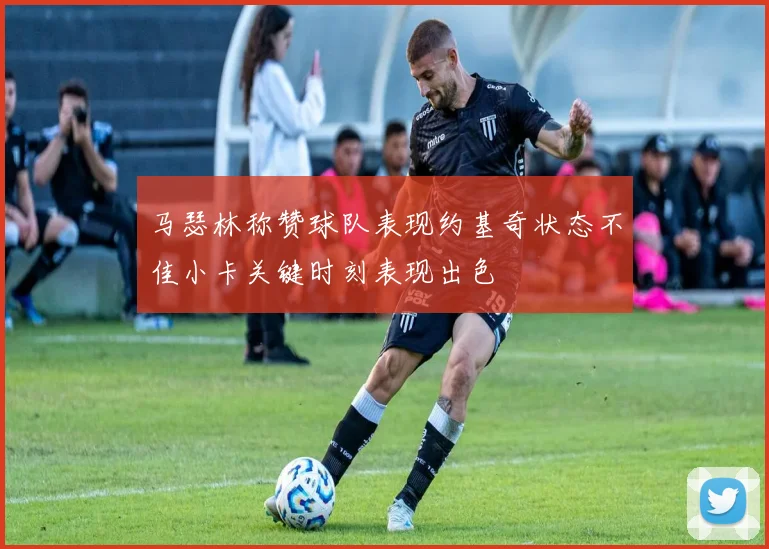 马瑟林称赞球队表现约基奇状态不佳小卡关键时刻表现出色