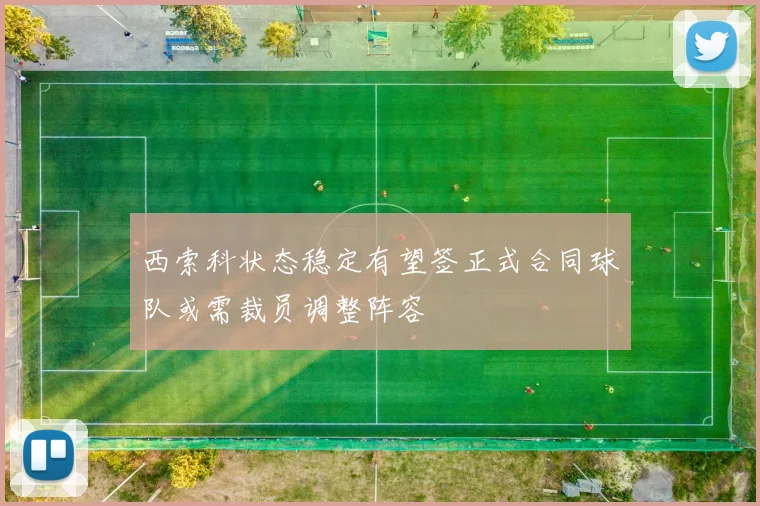 西索科状态稳定有望签正式合同球队或需裁员调整阵容