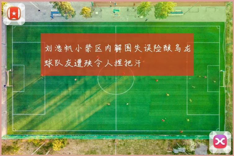 刘浩帆小禁区内解围失误险酿乌龙球队友遭殃令人捏把汗