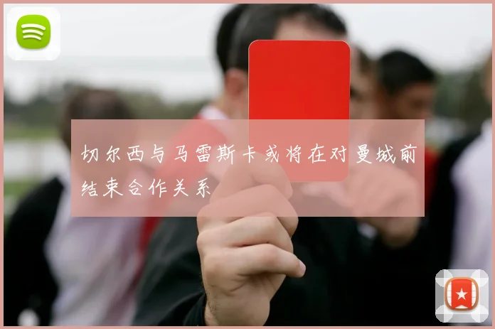 切尔西与马雷斯卡或将在对曼城前结束合作关系
