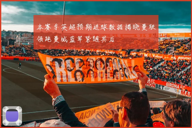 本赛季英超预期进球数据揭晓曼联领跑曼城蓝军紧随其后