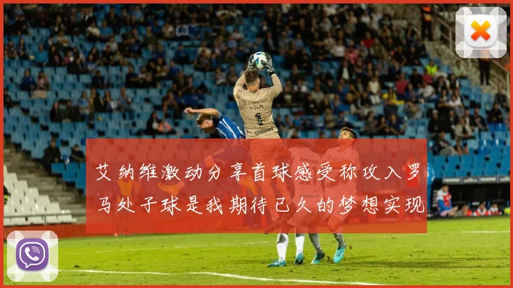 艾纳维激动分享首球感受称攻入罗马处子球是我期待已久的梦想实现