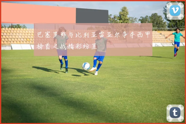 巴塞罗那与比利亚雷亚尔争夺西甲榜首之战精彩纷呈