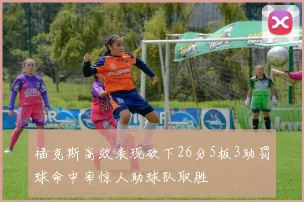 福克斯高效表现砍下26分5板3助罚球命中率惊人助球队取胜