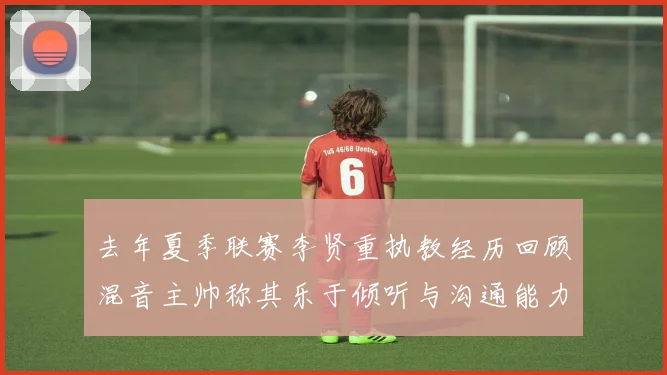 去年夏季联赛李贤重执教经历回顾混音主帅称其乐于倾听与沟通能力强