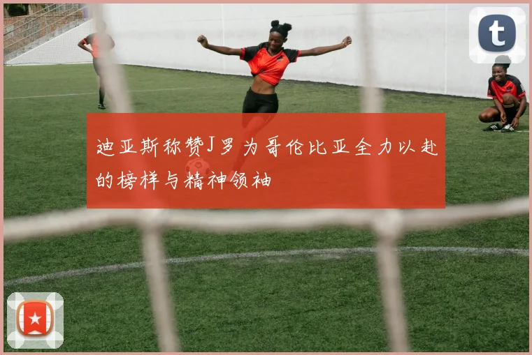 迪亚斯称赞J罗为哥伦比亚全力以赴的榜样与精神领袖
