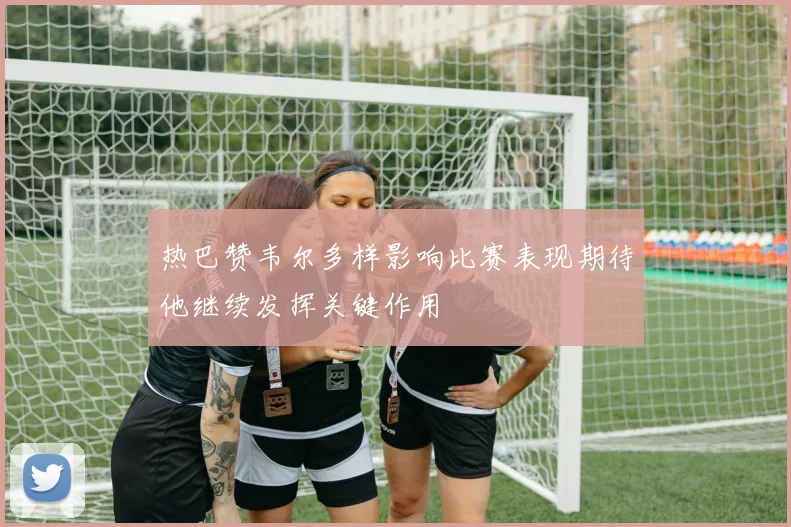 热巴赞韦尔多样影响比赛表现期待他继续发挥关键作用