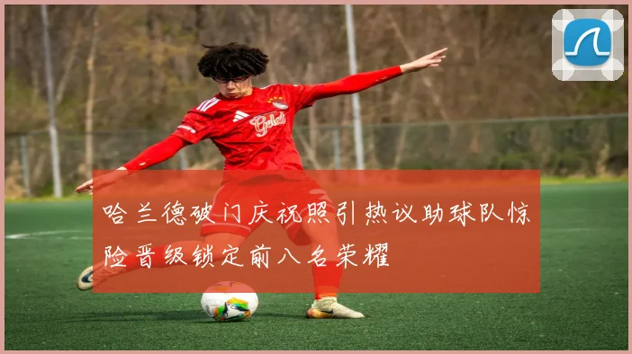 哈兰德破门庆祝照引热议助球队惊险晋级锁定前八名荣耀