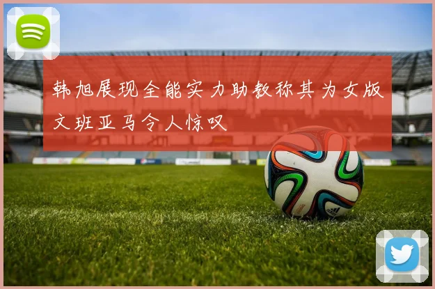 韩旭展现全能实力助教称其为女版文班亚马令人惊叹