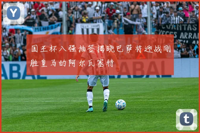 国王杯八强抽签揭晓巴萨将迎战刚胜皇马的阿尔瓦塞特