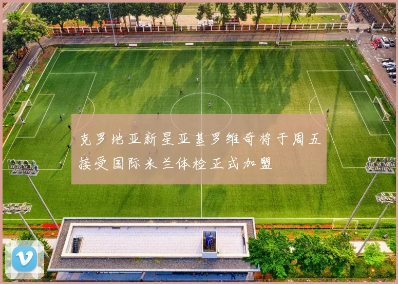 克罗地亚新星亚基罗维奇将于周五接受国际米兰体检正式加盟