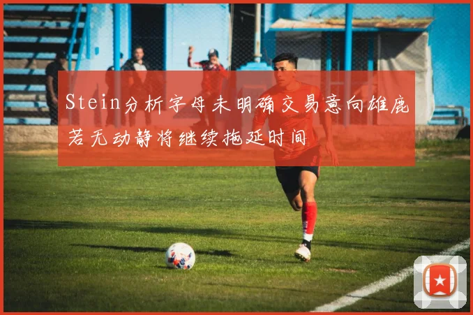 Stein分析字母未明确交易意向雄鹿若无动静将继续拖延时间